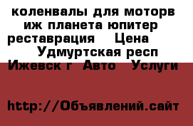 коленвалы для моторв иж-планета-юпитер /реставрация/ › Цена ­ 2 900 - Удмуртская респ., Ижевск г. Авто » Услуги   